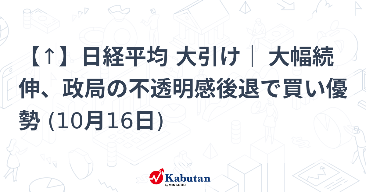 【↑】日経平均 大引け｜ 大幅続伸、政局の不透明感後退で買い優勢 (10月16日)