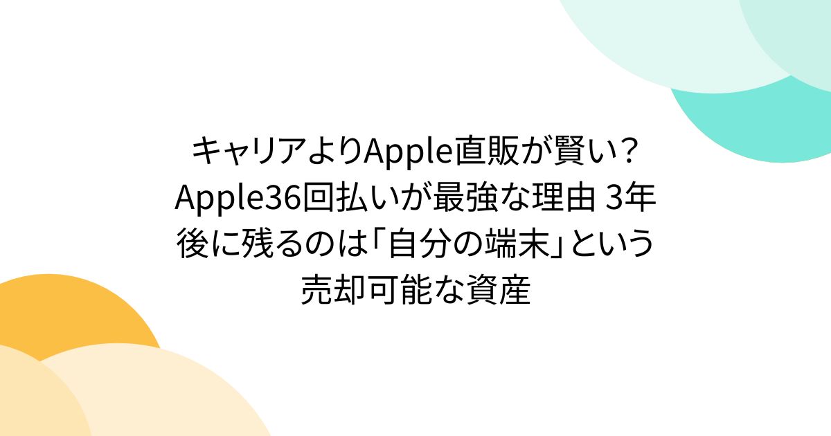 キャリアよりApple直販が賢い？Apple36回払いが最強な理由 3年後に残るのは「自分の端末」という売却可能な資産