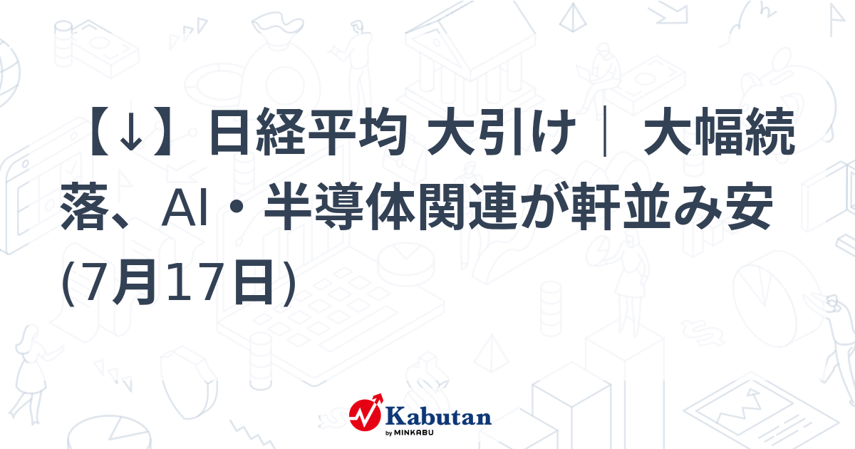 【↓】日経平均 大引け｜ 大幅続落、AI・半導体関連が軒並み安 (7月17日)