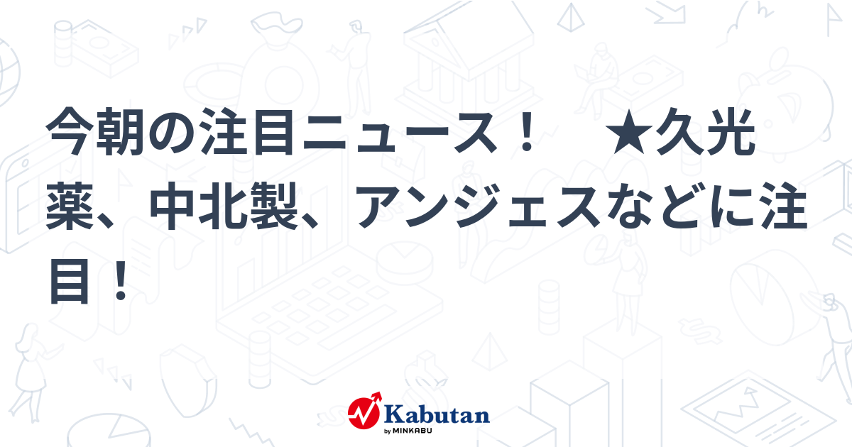 今朝の注目ニュース！ ★久光薬、中北製、アンジェスなどに注目！