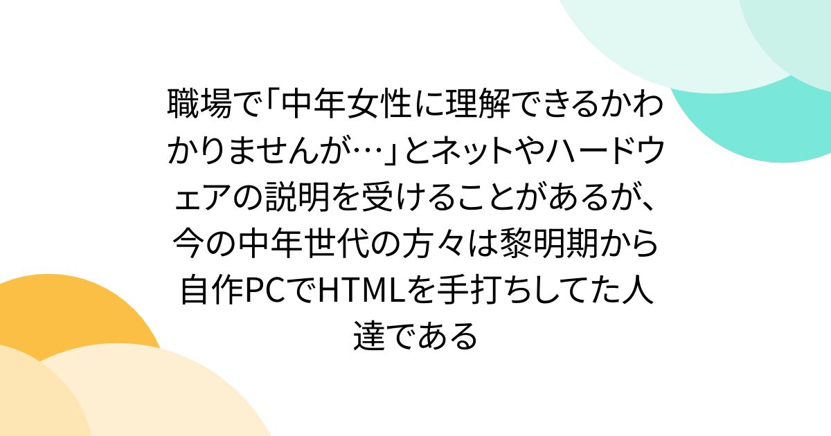 職場で「中年女性に理解できるかわかりませんが…」とネットやハードウェアの説明を受けることがあるが、今の中年世代の方々は黎明期から自作PCでHTMLを手打ちしてた人達である