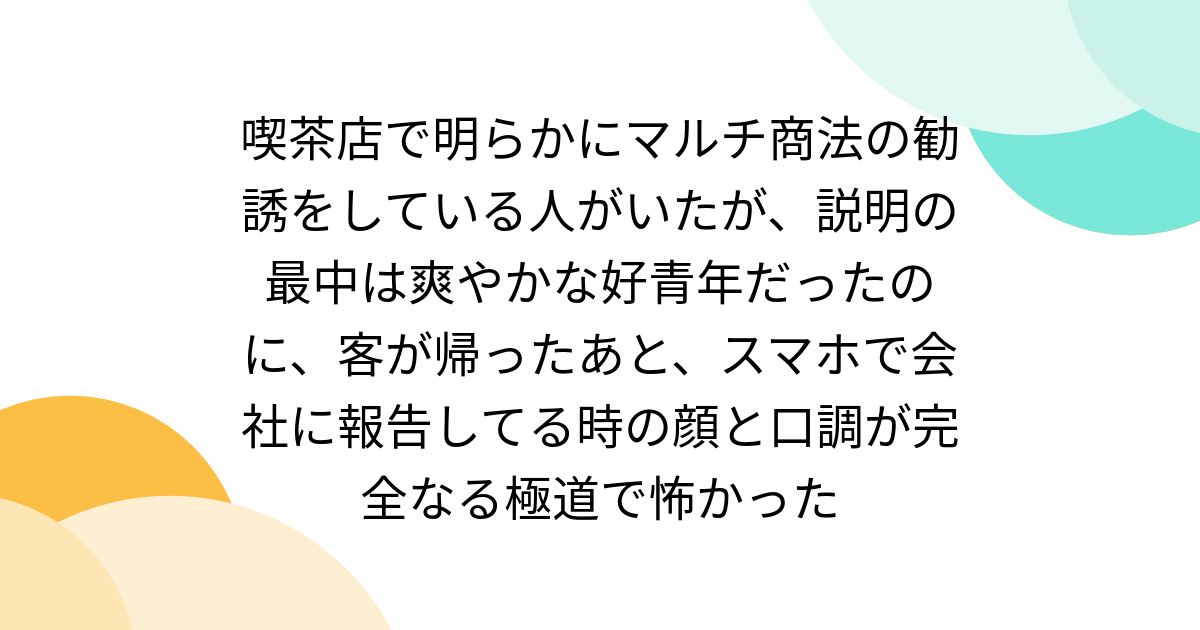 喫茶店で明らかにマルチ商法の勧誘をしている人がいたが、説明の最中は爽やかな好青年だったのに、客が帰ったあと、スマホで会社に報告してる時の顔と口調が完全なる極道で怖かった