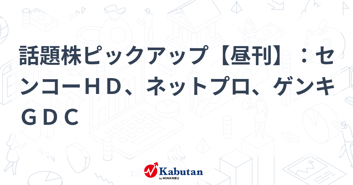 話題株ピックアップ【昼刊】：センコーＨＤ、ネットプロ、ゲンキＧＤＣ