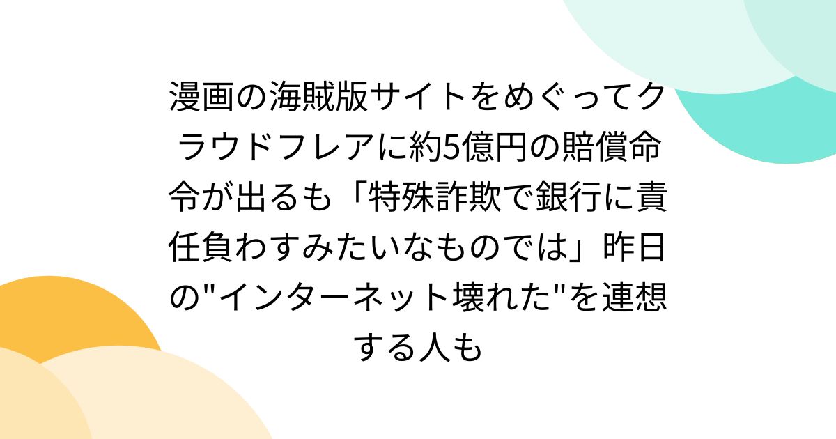 漫画の海賊版サイトをめぐってクラウドフレアに約5億円の賠償命令が出るも「特殊詐欺で銀行に責任負わすみたいなものでは」昨日の"インターネット壊れた"を連想する人も