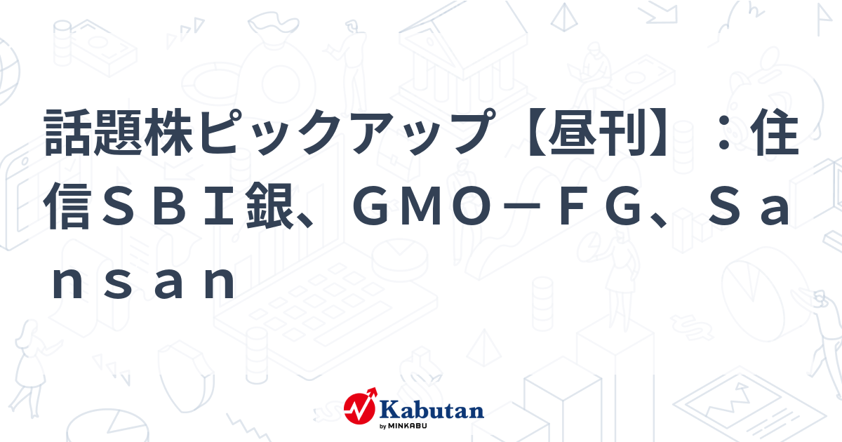 話題株ピックアップ【昼刊】：住信ＳＢＩ銀、ＧＭＯ－ＦＧ、Ｓａｎｓａｎ