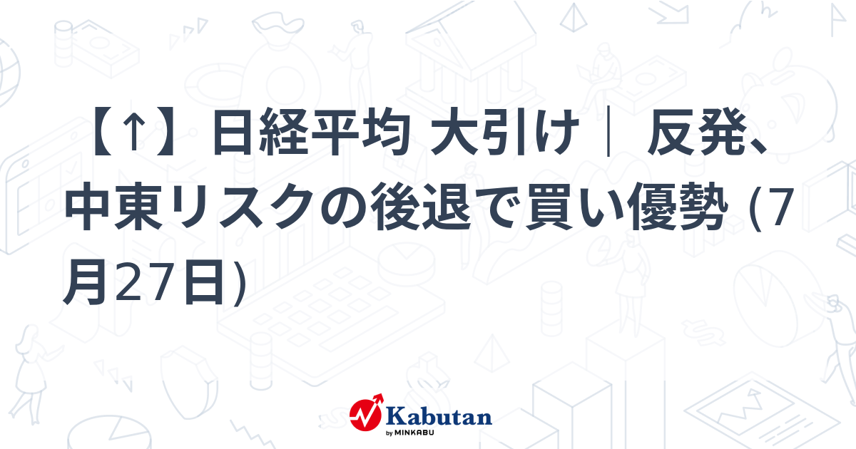 【↑】日経平均 大引け｜ 反発、中東リスクの後退で買い優勢 (7月27日)