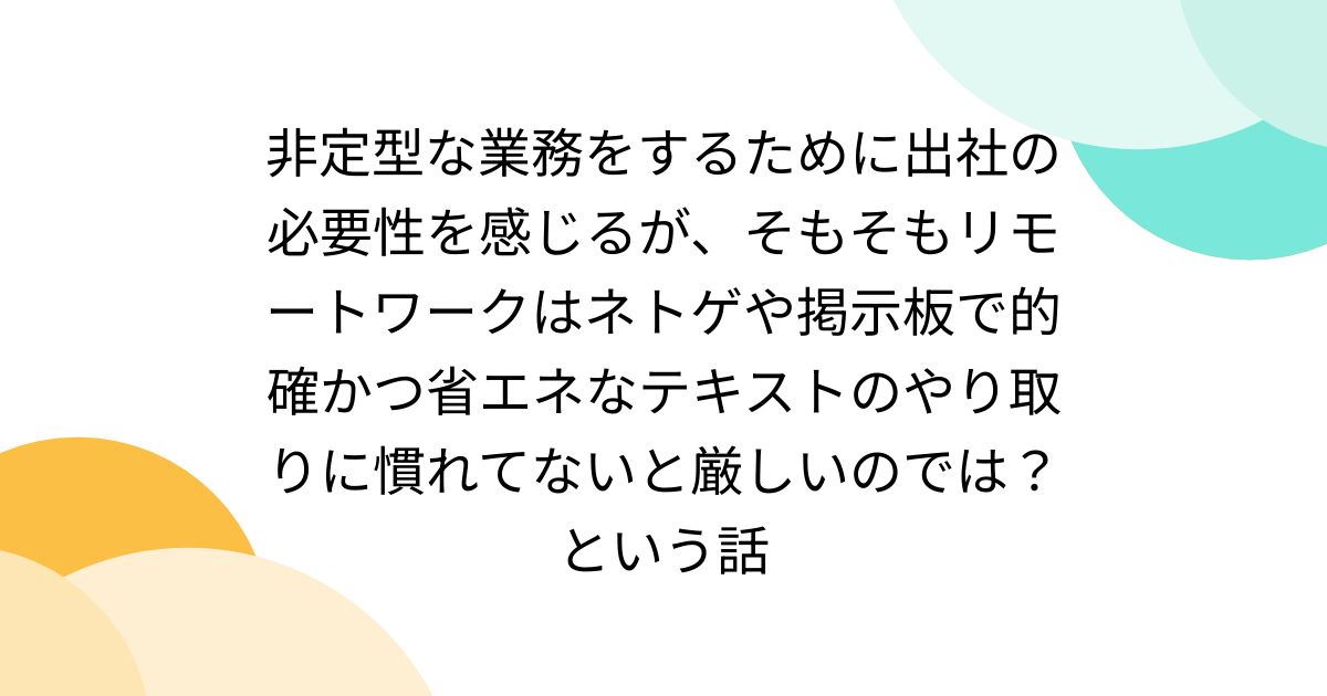 非定型な業務をするために出社の必要性を感じるが、そもそもリモートワークはネトゲや掲示板で的確かつ省エネなテキストのやり取りに慣れてないと厳しいのでは？という話