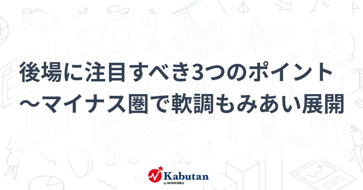 後場に注目すべき3つのポイント～マイナス圏で軟調もみあい展開