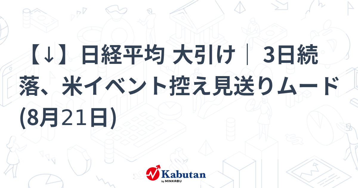 【↓】日経平均 大引け｜ 3日続落、米イベント控え見送りムード (8月21日)