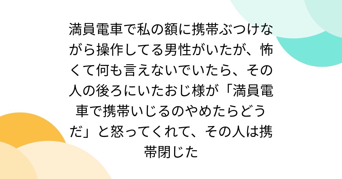 満員電車で私の額に携帯ぶつけながら操作してる男性がいたが、怖くて何も言えないでいたら、その人の後ろにいたおじ様が「満員電車で携帯いじるのやめたらどうだ」と怒ってくれて、その人は携帯閉じた