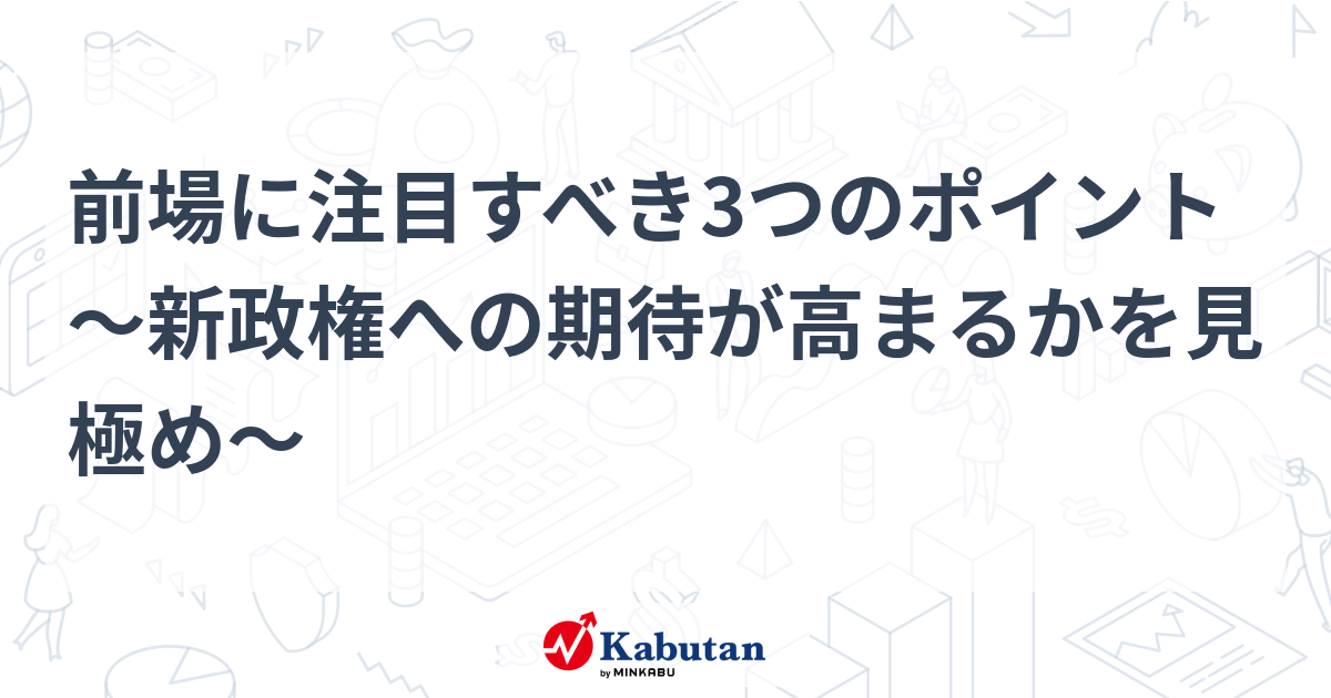 前場に注目すべき3つのポイント～新政権への期待が高まるかを見極め～