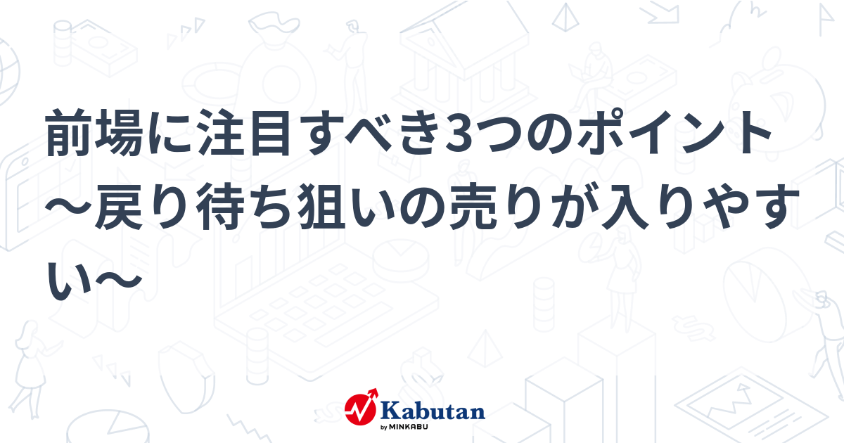 前場に注目すべき3つのポイント～戻り待ち狙いの売りが入りやすい～