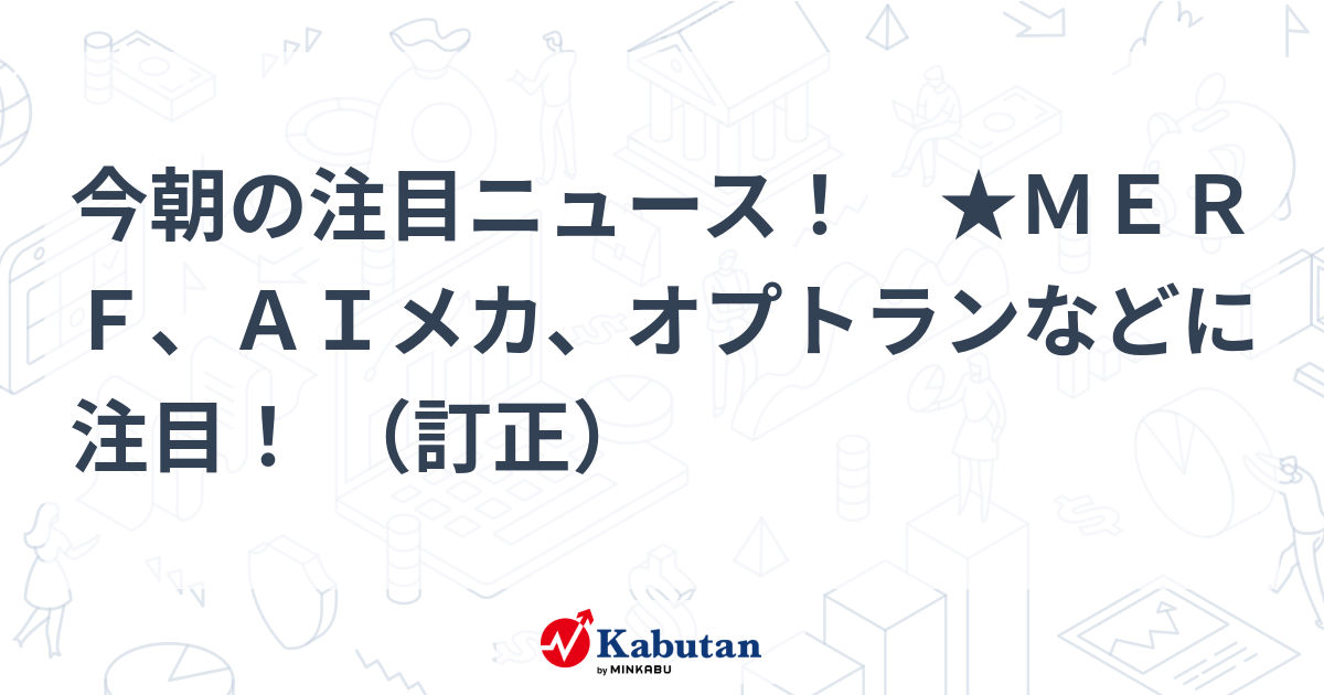 今朝の注目ニュース！ ★ＭＥＲＦ、ＡＩメカ、オプトランなどに注目！ （訂正）