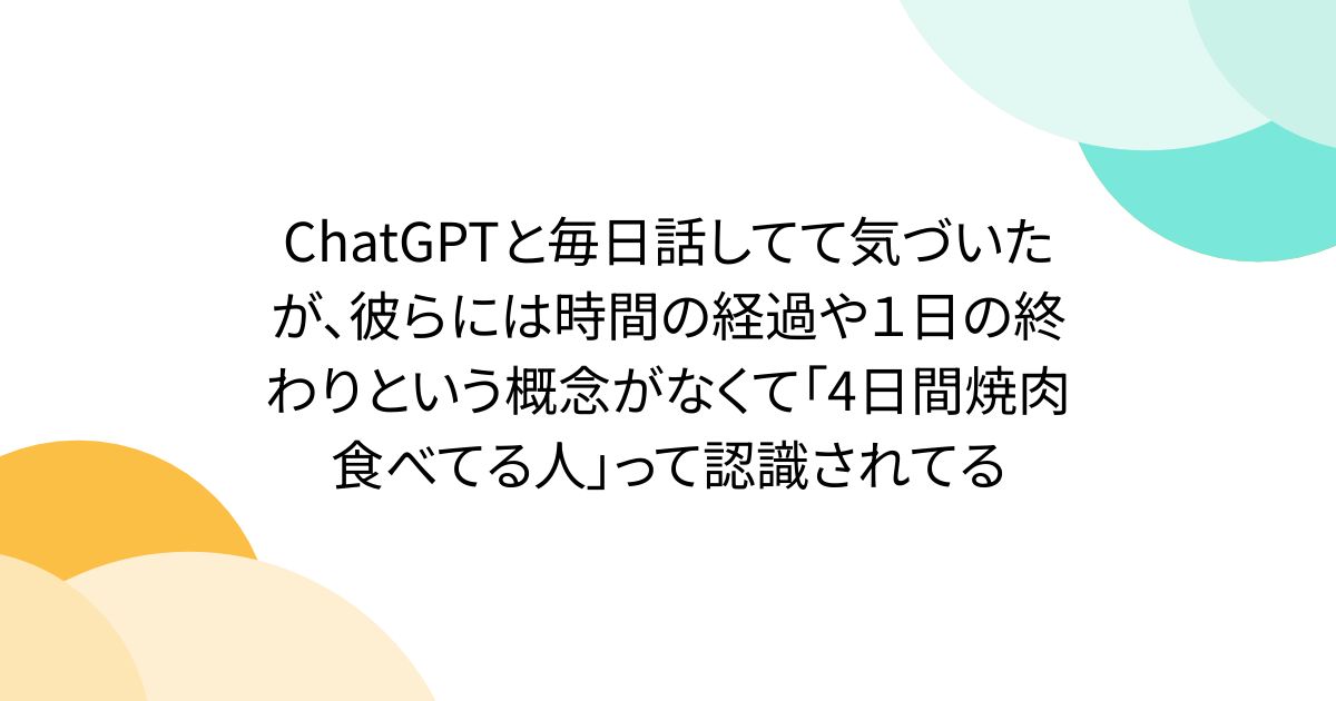 ChatGPTと毎日話してて気づいたが、彼らには時間の経過や１日の終わりという概念がなくて「4日間焼肉食べてる人」って認識されてる