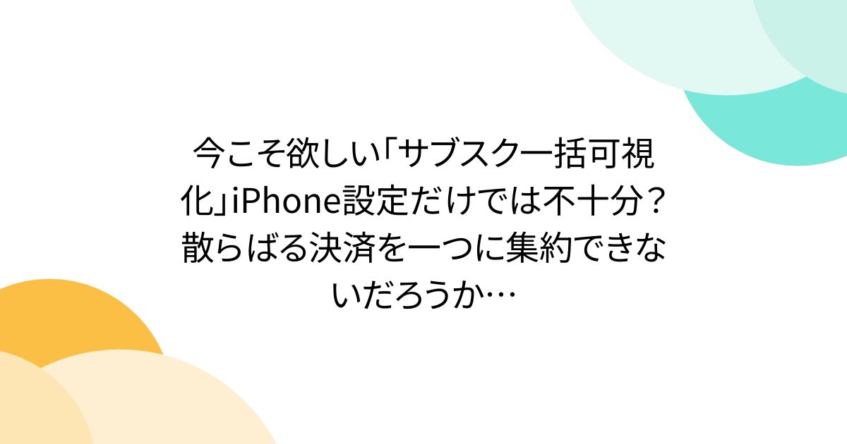 今こそ欲しい「サブスク一括可視化」iPhone設定だけでは不十分？散らばる決済を一つに集約できないだろうか…