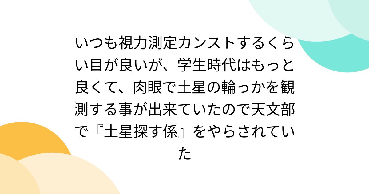いつも視力測定カンストするくらい目が良いが、学生時代はもっと良くて、肉眼で土星の輪っかを観測する事が出来ていたので天文部で『土星探す係』をやらされていた