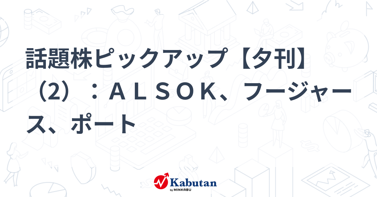 話題株ピックアップ【夕刊】（2）：ＡＬＳＯＫ、フージャース、ポート