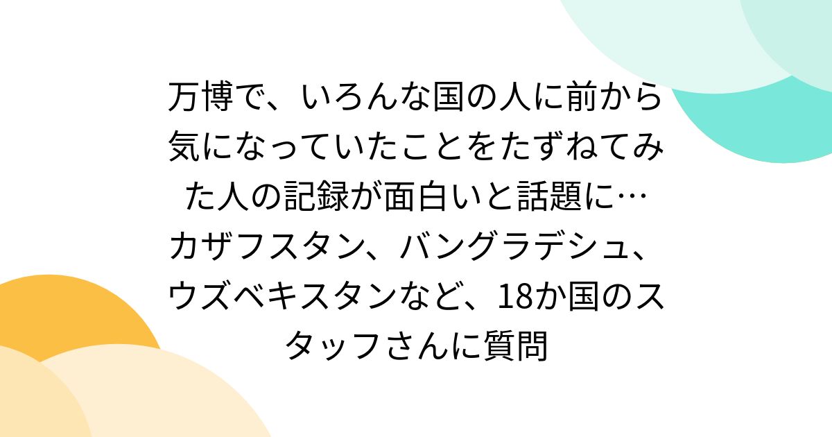 万博で、いろんな国の人に前から気になっていたことをたずねてみた人の記録が面白いと話題に… カザフスタン、バングラデシュ、ウズベキスタンなど、18か国のスタッフさんに質問
