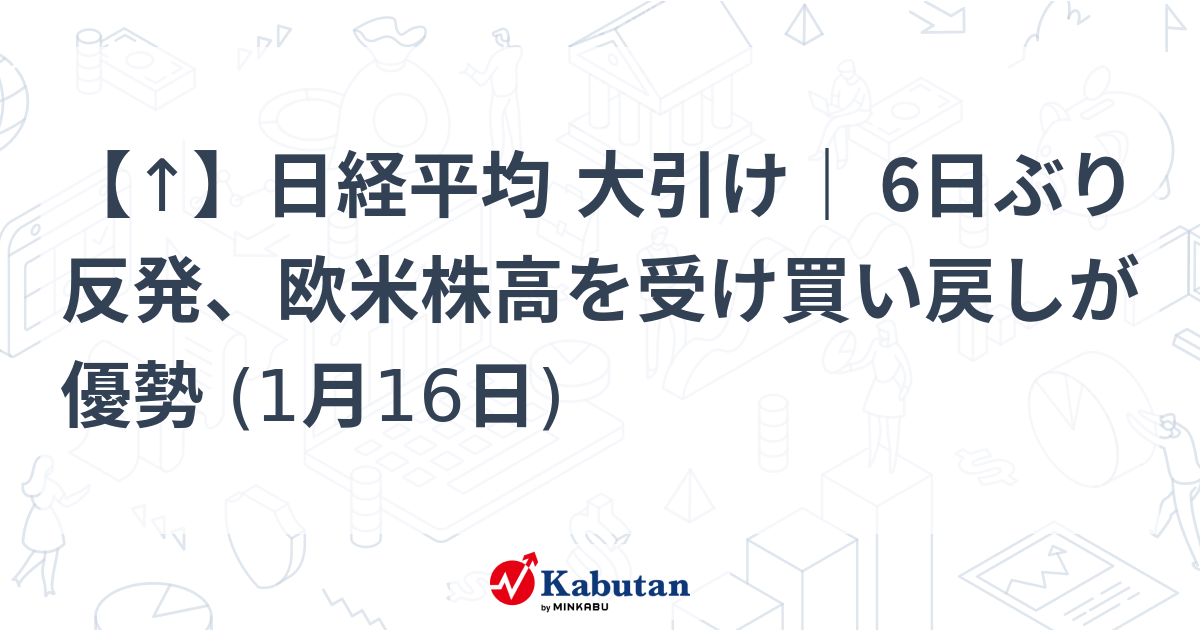 【↑】日経平均 大引け｜ 6日ぶり反発、欧米株高を受け買い戻しが優勢 (1月16日)