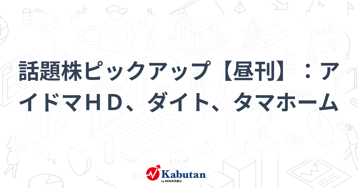 話題株ピックアップ【昼刊】：アイドマＨＤ、ダイト、タマホーム