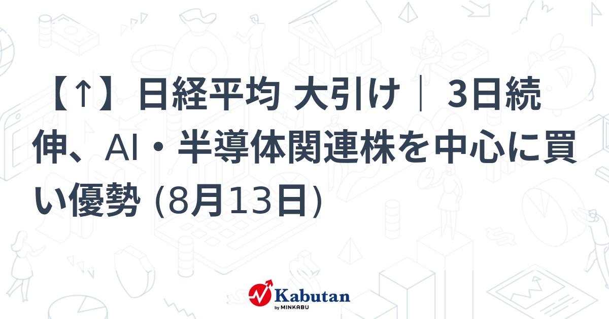 【↑】日経平均 大引け｜ 3日続伸、AI・半導体関連株を中心に買い優勢 (8月13日)