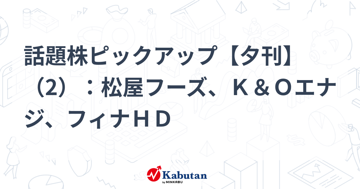 話題株ピックアップ【夕刊】（2）：松屋フーズ、Ｋ＆Ｏエナジ、フィナＨＤ