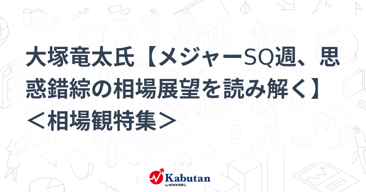 大塚竜太氏【メジャーSQ週、思惑錯綜の相場展望を読み解く】 ＜相場観特集＞