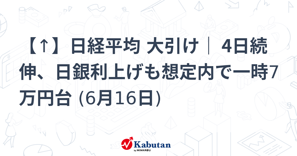 【↑】日経平均 大引け｜ 4日続伸、日銀利上げも想定内で一時7万円台 (6月16日)