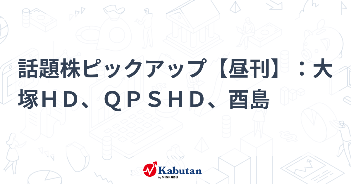 話題株ピックアップ【昼刊】：大塚ＨＤ、ＱＰＳＨＤ、酉島