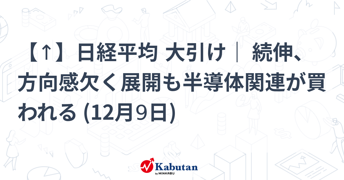 【↑】日経平均 大引け｜ 続伸、方向感欠く展開も半導体関連が買われる (12月9日)