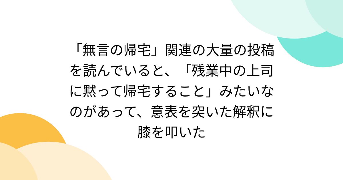 「無言の帰宅」関連の大量の投稿を読んでいると、「残業中の上司に黙って帰宅すること」みたいなのがあって、意表を突いた解釈に膝を叩いた
